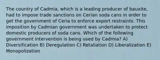 The country of Cadmia, which is a leading producer of bauxite, had to impose trade sanctions on Cerian soda cans in order to get the government of Ceria to enforce export restraints. This imposition by Cadmian government was undertaken to protect domestic producers of soda cans. Which of the following government intervention is being used by Cadmia? A) Diversification B) Deregulation C) Retaliation D) Liberalization E) Monopolization