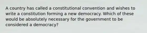 A country has called a constitutional convention and wishes to write a constitution forming a new democracy. Which of these would be absolutely necessary for the government to be considered a democracy?