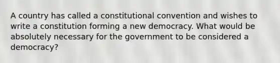 A country has called a constitutional convention and wishes to write a constitution forming a new democracy. What would be absolutely necessary for the government to be considered a democracy?