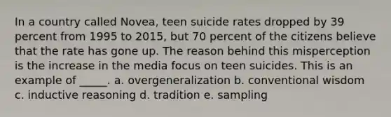 In a country called Novea, teen suicide rates dropped by 39 percent from 1995 to 2015, but 70 percent of the citizens believe that the rate has gone up. The reason behind this misperception is the increase in the media focus on teen suicides. This is an example of _____.​ a. ​overgeneralization b. ​conventional wisdom c. ​inductive reasoning d. ​tradition e. ​sampling