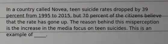 In a country called Novea, teen suicide rates dropped by 39 percent from 1995 to 2015, but 70 percent of the citizens believe that the rate has gone up. The reason behind this misperception is the increase in the media focus on teen suicides. This is an example of _____.​