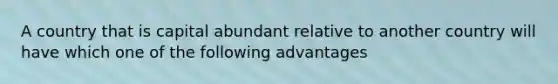 A country that is capital abundant relative to another country will have which one of the following advantages