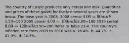 The country of Caspir produces only cereal and milk. Quantities and prices of these goods for the last several years are shown below. The base year is 2008. 2008 cereal 4.00=90 milk1.50=150 2009 cereal 4.00=100 milk2.00=180 2010 cereal 6.00=120 milk3.50=200 Refer to Table 23-4. This country's inflation rate from 2009 to 2010 was a. 16.4%. b. 44.7%. c. 41.0%. d. 24.3%.