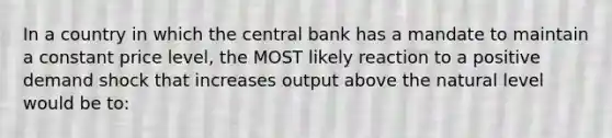 In a country in which the central bank has a mandate to maintain a constant price level, the MOST likely reaction to a positive demand shock that increases output above the natural level would be to: