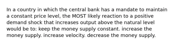 In a country in which the central bank has a mandate to maintain a constant price level, the MOST likely reaction to a positive demand shock that increases output above the natural level would be to: keep the money supply constant. increase the money supply. increase velocity. decrease the money supply.