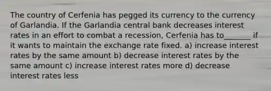 The country of Cerfenia has pegged its currency to the currency of Garlandia. If the Garlandia central bank decreases interest rates in an effort to combat a recession, Cerfenia has to_______ if it wants to maintain the exchange rate fixed. a) increase interest rates by the same amount b) decrease interest rates by the same amount c) increase interest rates more d) decrease interest rates less