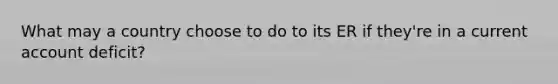 What may a country choose to do to its ER if they're in a current account deficit?