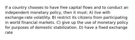 If a country chooses to have free capital flows and to conduct an independent monetary policy, then it must: A) live with exchange-rate volatility. B) restrict its citizens from participating in world financial markets. C) give up the use of monetary policy for purposes of domestic stabilization. D) have a fixed exchange rate