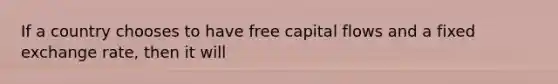 If a country chooses to have free capital flows and a fixed exchange rate, then it will