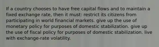 If a country chooses to have free capital flows and to maintain a fixed exchange rate, then it must: restrict its citizens from participating in world financial markets. give up the use of monetary policy for purposes of domestic stabilization. give up the use of fiscal policy for purposes of domestic stabilization. live with exchange-rate volatility.