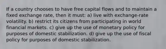 If a country chooses to have free capital flows and to maintain a fixed exchange rate, then it must: a) live with exchange-rate volatility. b) restrict its citizens from participating in world financial markets. c) give up the use of <a href='https://www.questionai.com/knowledge/kEE0G7Llsx-monetary-policy' class='anchor-knowledge'>monetary policy</a> for purposes of domestic stabilization. d) give up the use of <a href='https://www.questionai.com/knowledge/kPTgdbKdvz-fiscal-policy' class='anchor-knowledge'>fiscal policy</a> for purposes of domestic stabilization.