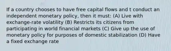 If a country chooses to have free capital flows and t conduct an independent monetary policy, then it must: (A) Live with exchange-rate volatility (B) Restricts its citizens from participating in world financial markets (C) Give up the use of monetary policy for purposes of domestic stabilization (D) Have a fixed exchange rate