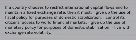 If a country chooses to restrict international capital flows and to maintain a fixed exchange rate, then it must: - give up the use of fiscal policy for purposes of domestic stabilization. - control its citizens' access to world financial markets. - give up the use of monetary policy for purposes of domestic stabilization. - live with exchange-rate volatility.