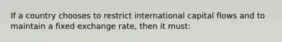 If a country chooses to restrict international capital flows and to maintain a fixed exchange rate, then it must: