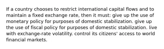 If a country chooses to restrict international capital flows and to maintain a fixed exchange rate, then it must: give up the use of monetary policy for purposes of domestic stabilization. give up the use of fiscal policy for purposes of domestic stabilization. live with exchange-rate volatility. control its citizens' access to world financial markets.