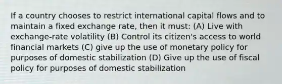 If a country chooses to restrict international capital flows and to maintain a fixed exchange rate, then it must: (A) Live with exchange-rate volatility (B) Control its citizen's access to world financial markets (C) give up the use of monetary policy for purposes of domestic stabilization (D) Give up the use of fiscal policy for purposes of domestic stabilization