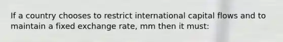 If a country chooses to restrict international capital flows and to maintain a fixed exchange rate, mm then it must: