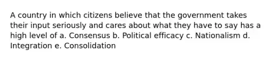 A country in which citizens believe that the government takes their input seriously and cares about what they have to say has a high level of a. Consensus b. Political efficacy c. Nationalism d. Integration e. Consolidation