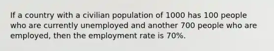 If a country with a civilian population of 1000 has 100 people who are currently unemployed and another 700 people who are employed, then the employment rate is 70%.