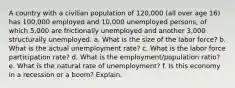 A country with a civilian population of 120,000 (all over age 16) has 100,000 employed and 10,000 unemployed persons, of which 5,000 are frictionally unemployed and another 3,000 structurally unemployed. a. What is the size of the labor force? b. What is the actual unemployment rate? c. What is the labor force participation rate? d. What is the employment/population ratio? e. What is the natural rate of unemployment? f. Is this economy in a recession or a boom? Explain.