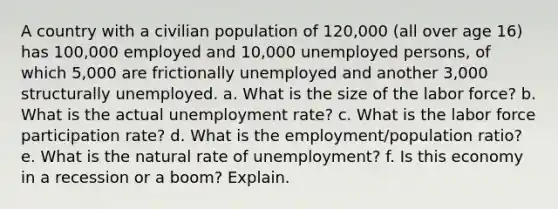 A country with a civilian population of 120,000 (all over age 16) has 100,000 employed and 10,000 unemployed persons, of which 5,000 are frictionally unemployed and another 3,000 structurally unemployed. a. What is the size of the labor force? b. What is the actual unemployment rate? c. What is the labor force participation rate? d. What is the employment/population ratio? e. What is the natural rate of unemployment? f. Is this economy in a recession or a boom? Explain.