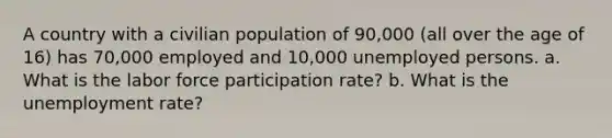 A country with a civilian population of 90,000 (all over the age of 16) has 70,000 employed and 10,000 unemployed persons. a. What is the labor force participation rate? b. What is the unemployment rate?