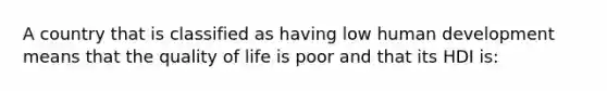 A country that is classified as having low human development means that the quality of life is poor and that its HDI is: