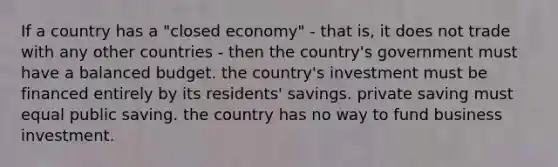 If a country has a "closed economy" - that is, it does not trade with any other countries - then the country's government must have a balanced budget. the country's investment must be financed entirely by its residents' savings. private saving must equal public saving. the country has no way to fund business investment.