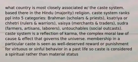 what country is most closely associated w/ the caste system. based there in the Hindu (majority) religion. caste system ranks ppl into 5 categories: Brahman (scholars & priests), ksatriya or chhetri (rulers & warriors), vaisya (merchants & traders), sudra (farmers, artisans, laborers), untouchables (social outcasts). caste system is a reflection of karma, the complex moral law of cause & effect that governs the universe. membership in a particular caste is seen as well-deserved reward or punishment for virtuous or sinful behavior in a past life so caste is considered a spiritual rather than material status