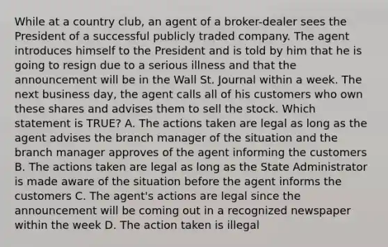 While at a country club, an agent of a broker-dealer sees the President of a successful publicly traded company. The agent introduces himself to the President and is told by him that he is going to resign due to a serious illness and that the announcement will be in the Wall St. Journal within a week. The next business day, the agent calls all of his customers who own these shares and advises them to sell the stock. Which statement is TRUE? A. The actions taken are legal as long as the agent advises the branch manager of the situation and the branch manager approves of the agent informing the customers B. The actions taken are legal as long as the State Administrator is made aware of the situation before the agent informs the customers C. The agent's actions are legal since the announcement will be coming out in a recognized newspaper within the week D. The action taken is illegal