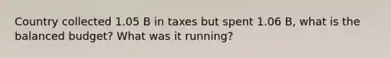 Country collected 1.05 B in taxes but spent 1.06 B, what is the balanced budget? What was it running?