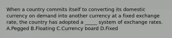 When a country commits itself to converting its domestic currency on demand into another currency at a fixed exchange rate, the country has adopted a _____ system of exchange rates. A.Pegged B.Floating C.Currency board D.Fixed