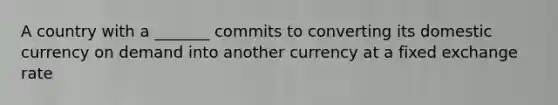 A country with a _______ commits to converting its domestic currency on demand into another currency at a fixed exchange rate