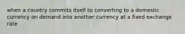 when a country commits itself to converting to a domestic currency on demand into another currency at a fixed exchange rate