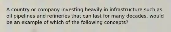 A country or company investing heavily in infrastructure such as oil pipelines and refineries that can last for many decades, would be an example of which of the following concepts?