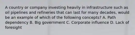 A country or company investing heavily in infrastructure such as oil pipelines and refineries that can last for many decades, would be an example of which of the following concepts? A. Path dependency B. Big government C. Corporate influence D. Lack of foresight