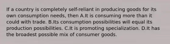 If a country is completely self-reliant in producing goods for its own consumption needs, then A.It is consuming more than it could with trade. B.Its consumption possibilities will equal its production possibilities. C.It is promoting specialization. D.It has the broadest possible mix of consumer goods.