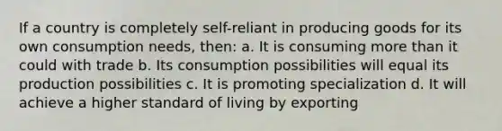 If a country is completely self-reliant in producing goods for its own consumption needs, then: a. It is consuming <a href='https://www.questionai.com/knowledge/keWHlEPx42-more-than' class='anchor-knowledge'>more than</a> it could with trade b. Its consumption possibilities will equal its production possibilities c. It is promoting specialization d. It will achieve a higher standard of living by exporting