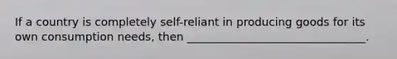 If a country is completely self-reliant in producing goods for its own consumption needs, then ________________________________.