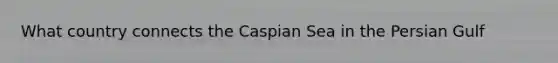 What country connects the Caspian Sea in the Persian Gulf