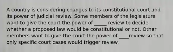 A country is considering changes to its constitutional court and its power of judicial review. Some members of the legislature want to give the court the power of _____ review to decide whether a proposed law would be constitutional or not. Other members want to give the court the power of ____review so that only specific court cases would trigger review.