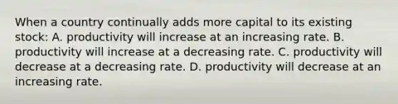 When a country continually adds more capital to its existing stock: A. productivity will increase at an increasing rate. B. productivity will increase at a decreasing rate. C. productivity will decrease at a decreasing rate. D. productivity will decrease at an increasing rate.