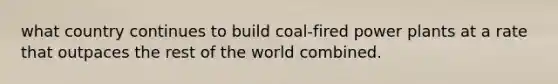 what country continues to build coal-fired power plants at a rate that outpaces the rest of the world combined.