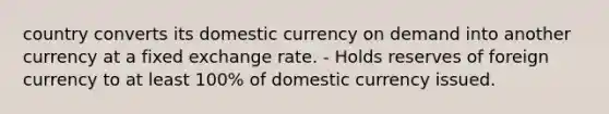 country converts its domestic currency on demand into another currency at a fixed exchange rate. - Holds reserves of foreign currency to at least 100% of domestic currency issued.