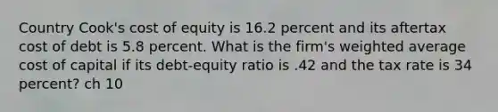 Country Cook's cost of equity is 16.2 percent and its aftertax cost of debt is 5.8 percent. What is the firm's weighted average cost of capital if its debt-equity ratio is .42 and the tax rate is 34 percent? ch 10