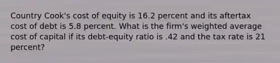 Country Cook's cost of equity is 16.2 percent and its aftertax cost of debt is 5.8 percent. What is the firm's weighted average cost of capital if its debt-equity ratio is .42 and the tax rate is 21 percent?