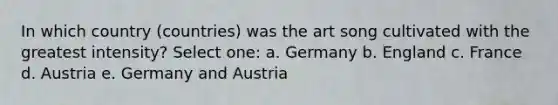 In which country (countries) was the art song cultivated with the greatest intensity? Select one: a. Germany b. England c. France d. Austria e. Germany and Austria