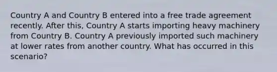 Country A and Country B entered into a free trade agreement recently. After this, Country A starts importing heavy machinery from Country B. Country A previously imported such machinery at lower rates from another country. What has occurred in this scenario?