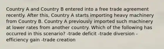 Country A and Country B entered into a free trade agreement recently. After this, Country A starts importing heavy machinery from Country B. Country A previously imported such machinery at lower rates from another country. Which of the following has occurred in this scenario? -trade deficit -trade diversion -efficiency gain -trade creation