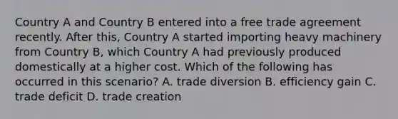 Country A and Country B entered into a free trade agreement recently. After this, Country A started importing heavy machinery from Country B, which Country A had previously produced domestically at a higher cost. Which of the following has occurred in this scenario? A. trade diversion B. efficiency gain C. trade deficit D. trade creation